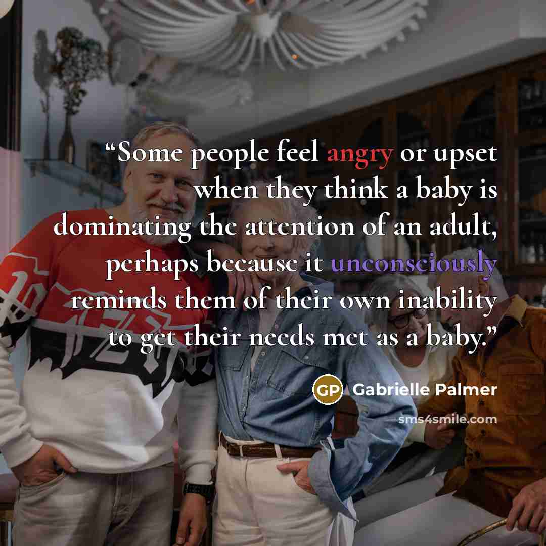 “Some people feel angry or upset when they think a baby is dominating the attention of an adult, perhaps because it unconsciously reminds them of their own inability to get their needs met as a baby.” quote by Gabrielle Palmer