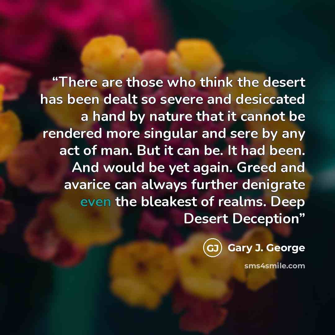 “There are those who think the desert has been dealt so severe and desiccated a hand by nature that it cannot be rendered more singular and sere by any act of man. But it can be. It had been. And would be yet again. Greed and avarice can always further denigrate even the bleakest of realms. Deep…” quote by Gary J. George
