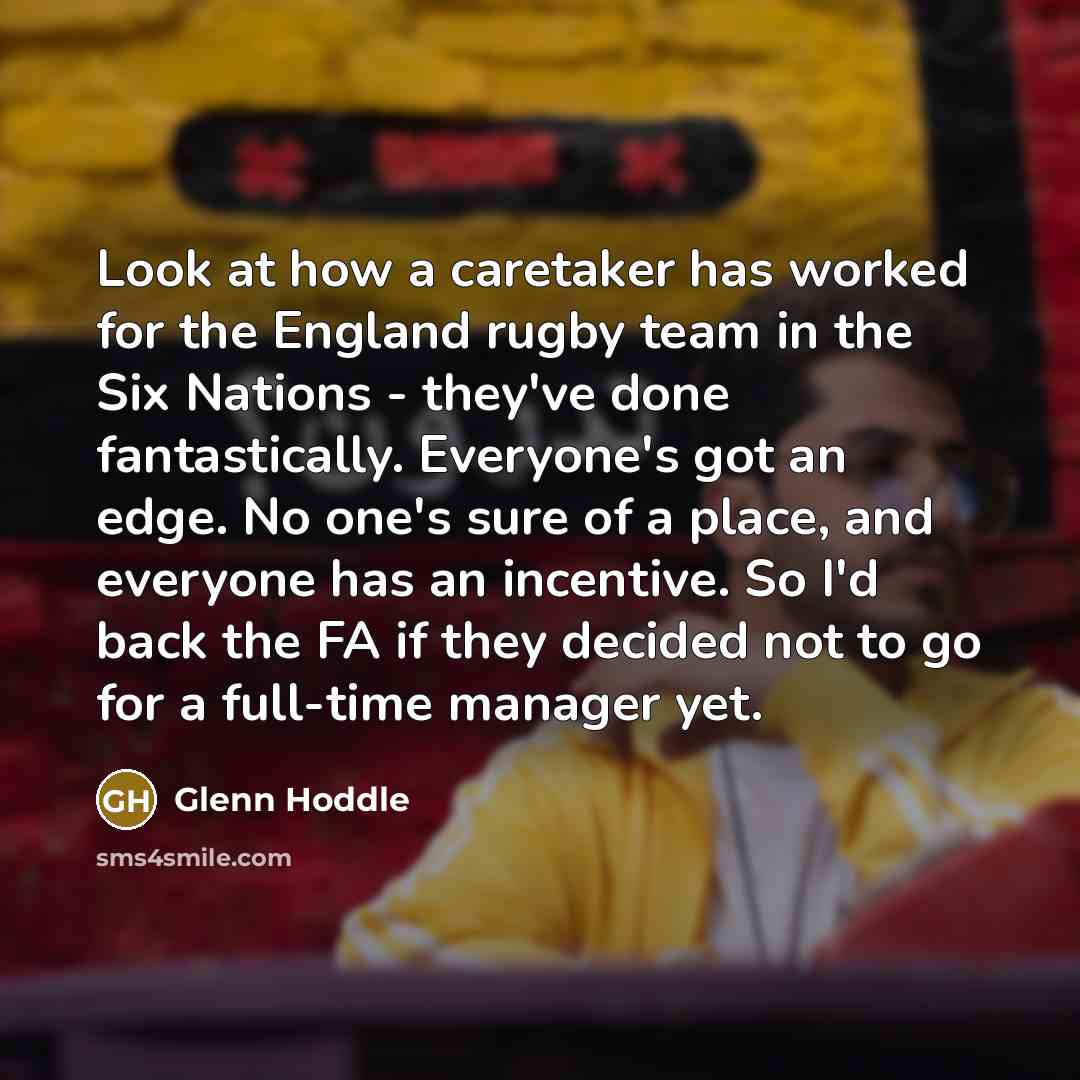 “Look at how a caretaker has worked for the England rugby team in the Six Nations - they've done fantastically. Everyone's got an edge. No one's sure of a place, and everyone has an incentive. So I'd back the FA if they decided not to go for a full-time manager yet.” quote by Glenn Hoddle
