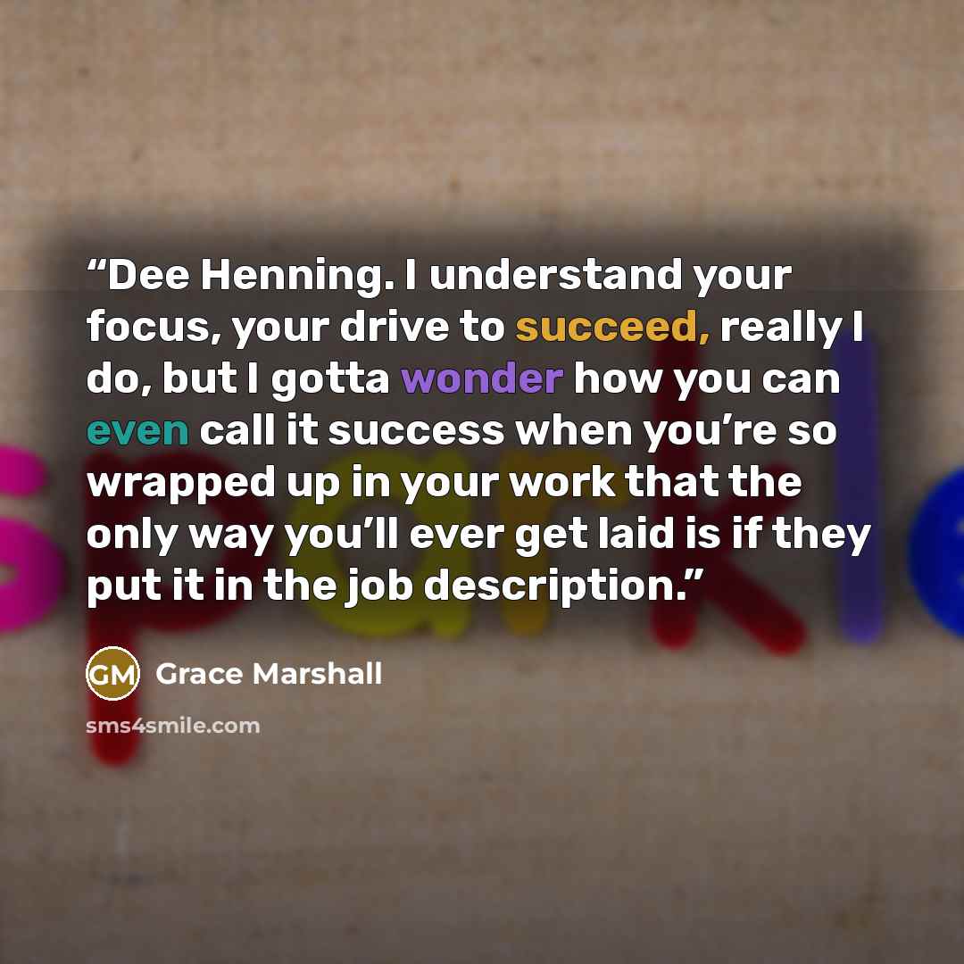 “Dee Henning. I understand your focus, your drive to succeed, really I do, but I gotta wonder how you can even call it success when you’re so wrapped up in your work that the only way you’ll ever get laid is if they put it in the job description.” quote by Grace Marshall