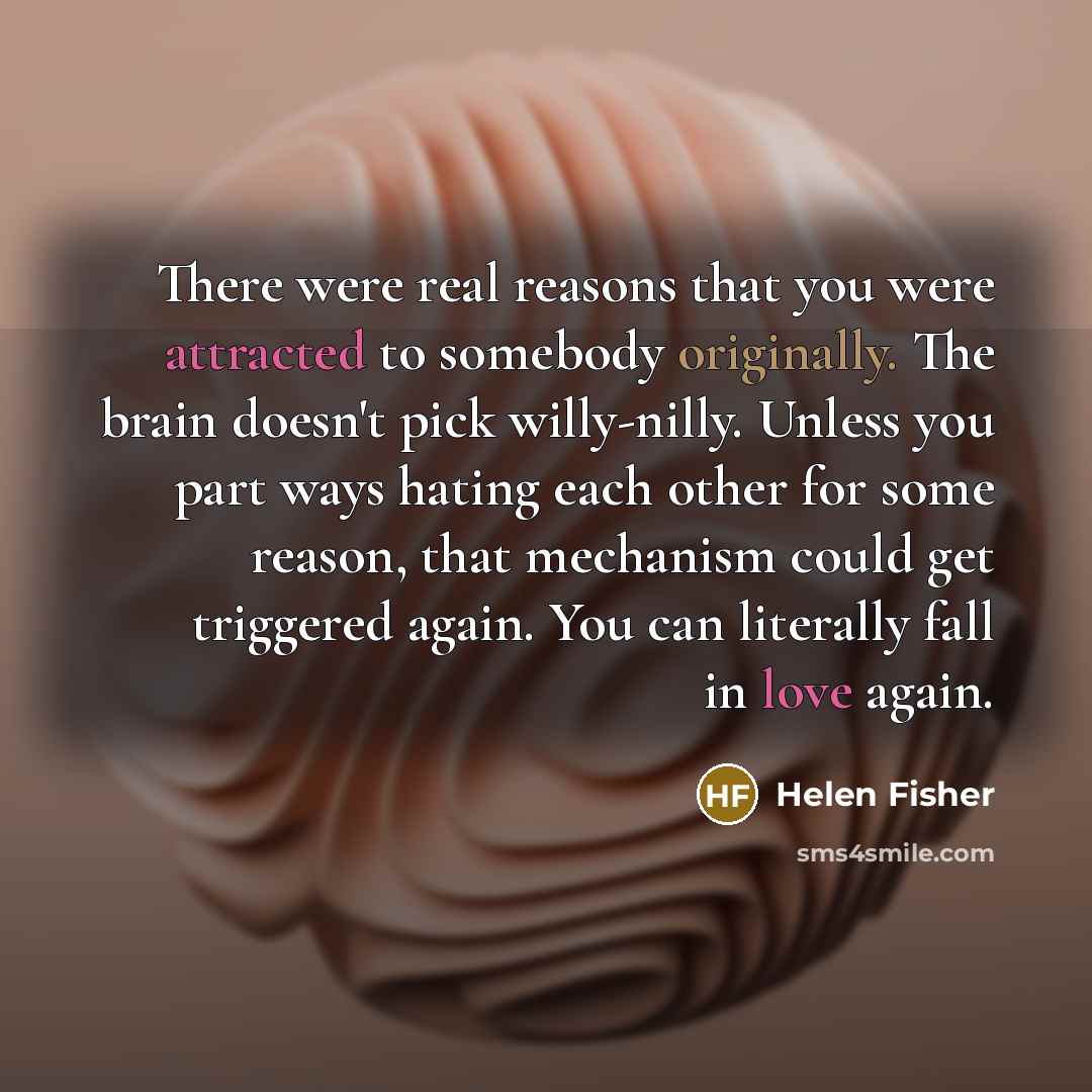 “There were real reasons that you were attracted to somebody originally. The brain doesn't pick willy-nilly. Unless you part ways hating each other for some reason, that mechanism could get triggered again. You can literally fall in love again.” quote by Helen Fisher