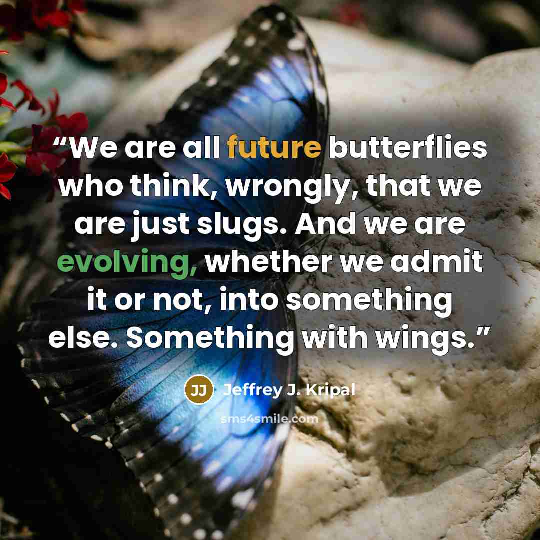“We are all future butterflies who think, wrongly, that we are just slugs. And we are evolving, whether we admit it or not, into something else. Something with wings.” quote by Jeffrey J. Kripal