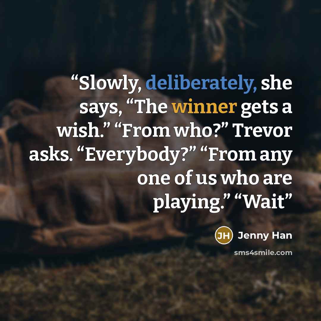 “Slowly, deliberately, she says, “The winner gets a wish.” “From who?” Trevor asks. “Everybody?” “From any one of us who are playing.” “Wait” quote by Jenny Han