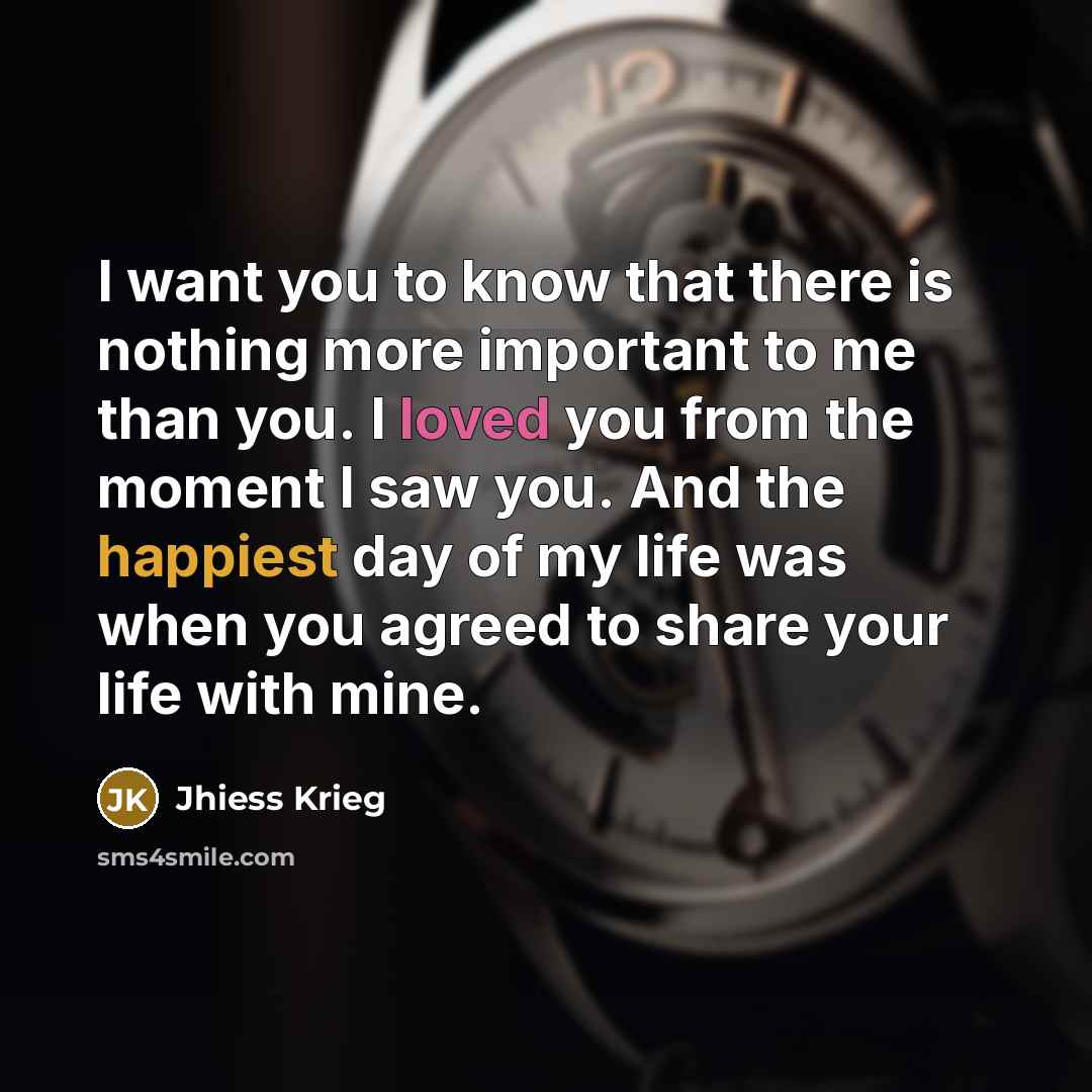“I want you to know that there is nothing more important to me than you. I loved you from the moment I saw you. And the happiest day of my life was when you agreed to share your life with mine.” quote by Jhiess Krieg
