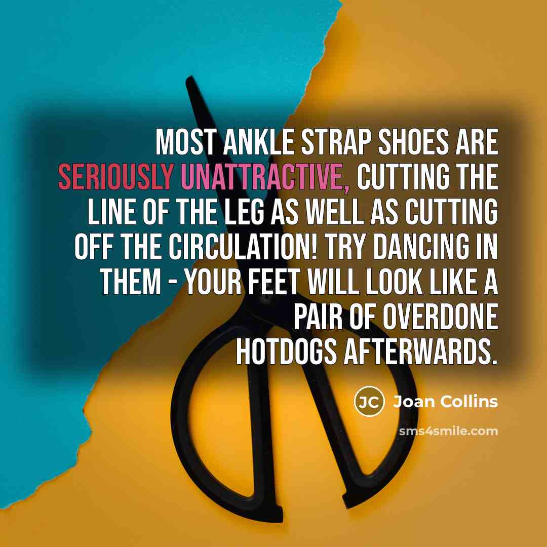 “Most ankle strap shoes are seriously unattractive, cutting the line of the leg as well as cutting off the circulation! Try dancing in them - your feet will look like a pair of overdone hotdogs afterwards.” quote by Joan Collins