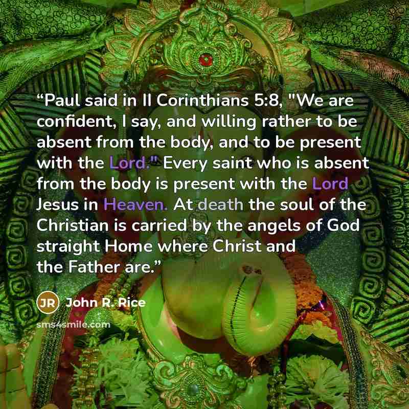 “Paul said in II Corinthians 5:8, "We are confident, I say, and willing rather to be absent from the body, and to be present with the Lord." Every saint who is absent from the body is present with the Lord Jesus in Heaven. At death the soul of the Christian is carried by the angels of God straight…” quote by John R. Rice