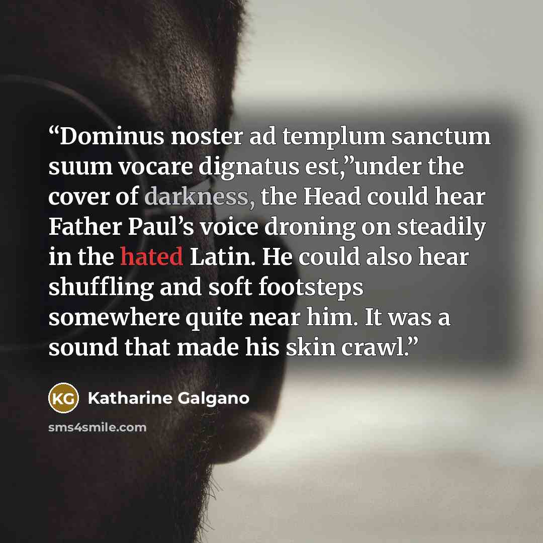 “Dominus noster ad templum sanctum suum vocare dignatus est,”under the cover of darkness, the Head could hear Father Paul’s voice droning on steadily in the hated Latin. He could also hear shuffling and soft footsteps somewhere quite near him. It was a sound that made his skin crawl.” quote by Katharine Galgano