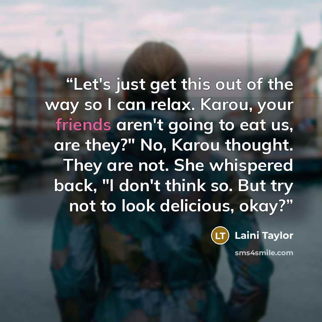 “Let's just get this out of the way so I can relax. Karou, your friends aren't going to eat us, are they?" No, Karou thought. They are not. She whispered back, "I don't think so. But try not to look delicious, okay?” quote by Laini Taylor