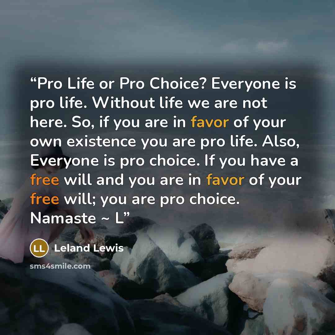 “Pro Life or Pro Choice? Everyone is pro life. Without life we are not here. So, if you are in favor of your own existence you are pro life. Also, Everyone is pro choice. If you have a free will and you are in favor of your free will; you are pro choice. Namaste ~ L” quote by Leland Lewis