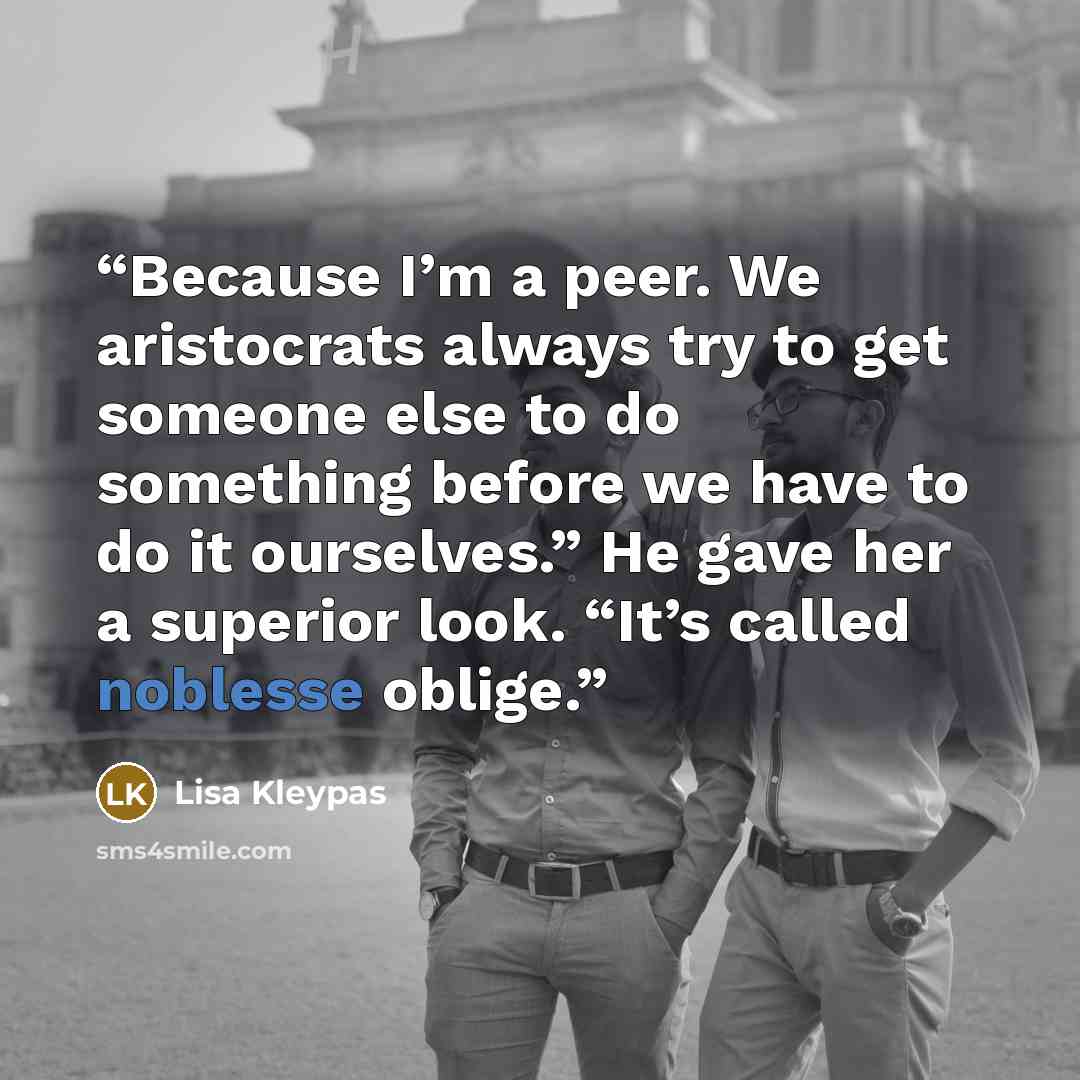“Because I’m a peer. We aristocrats always try to get someone else to do something before we have to do it ourselves.” He gave her a superior look. “It’s called noblesse oblige.” quote by Lisa Kleypas