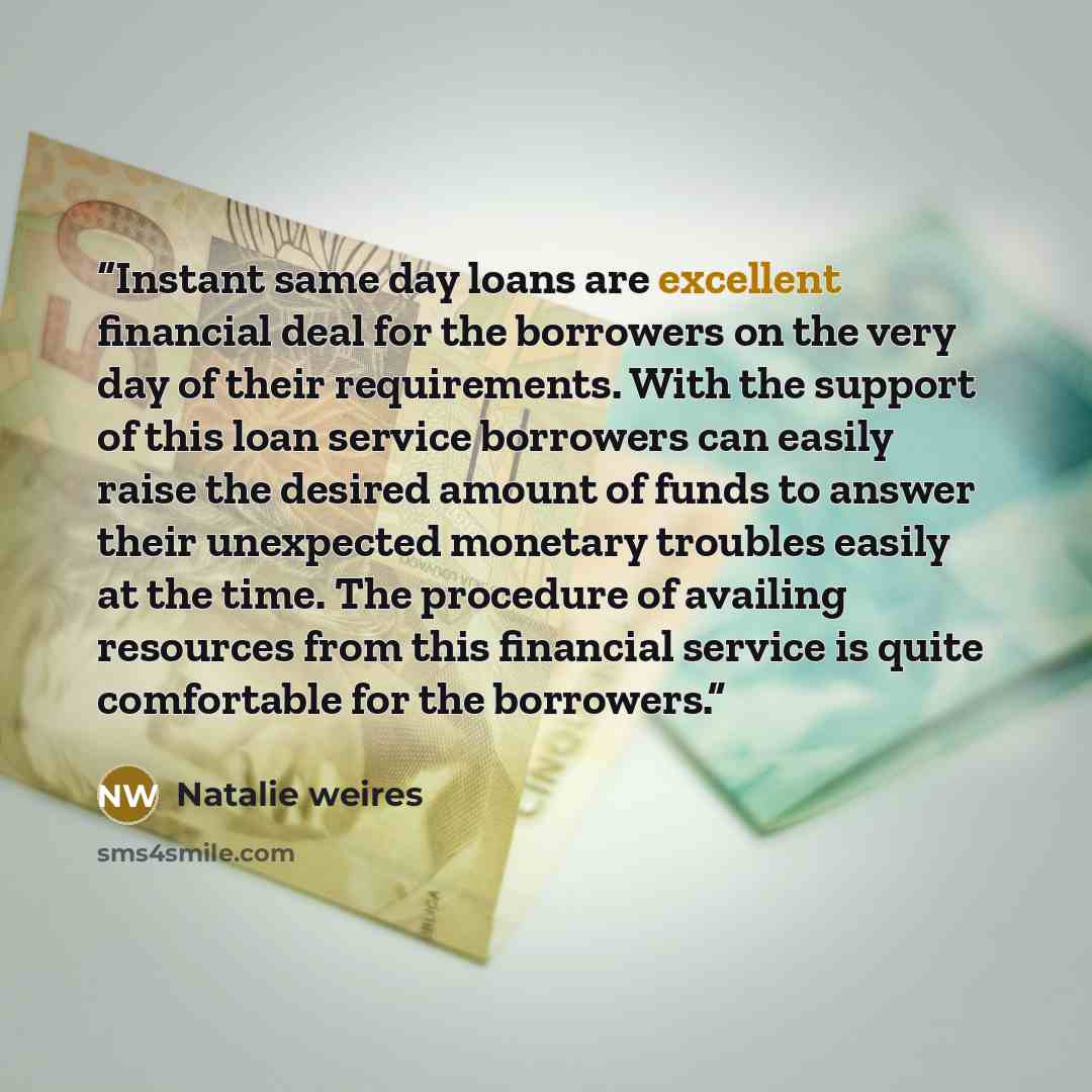 “Instant same day loans are excellent financial deal for the borrowers on the very day of their requirements. With the support of this loan service borrowers can easily raise the desired amount of funds to answer their unexpected monetary troubles easily at the time. The procedure of availing…” quote by Natalie weires