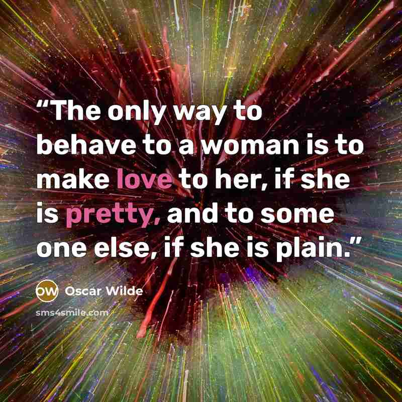 “The only way to behave to a woman is to make love to her, if she is pretty, and to some one else, if she is plain.” quote by Oscar Wilde