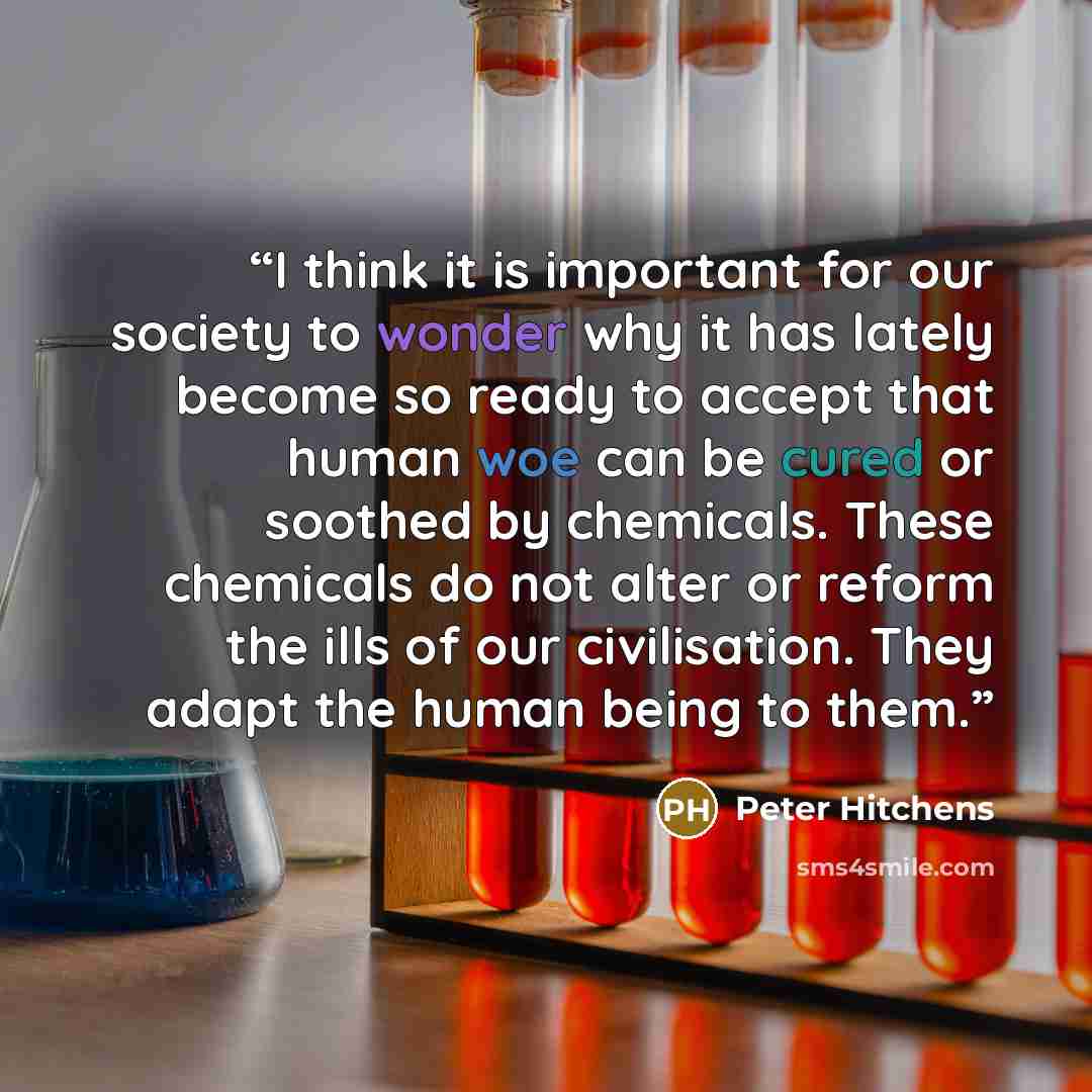 “I think it is important for our society to wonder why it has lately become so ready to accept that human woe can be cured or soothed by chemicals. These chemicals do not alter or reform the ills of our civilisation. They adapt the human being to them.” quote by Peter Hitchens
