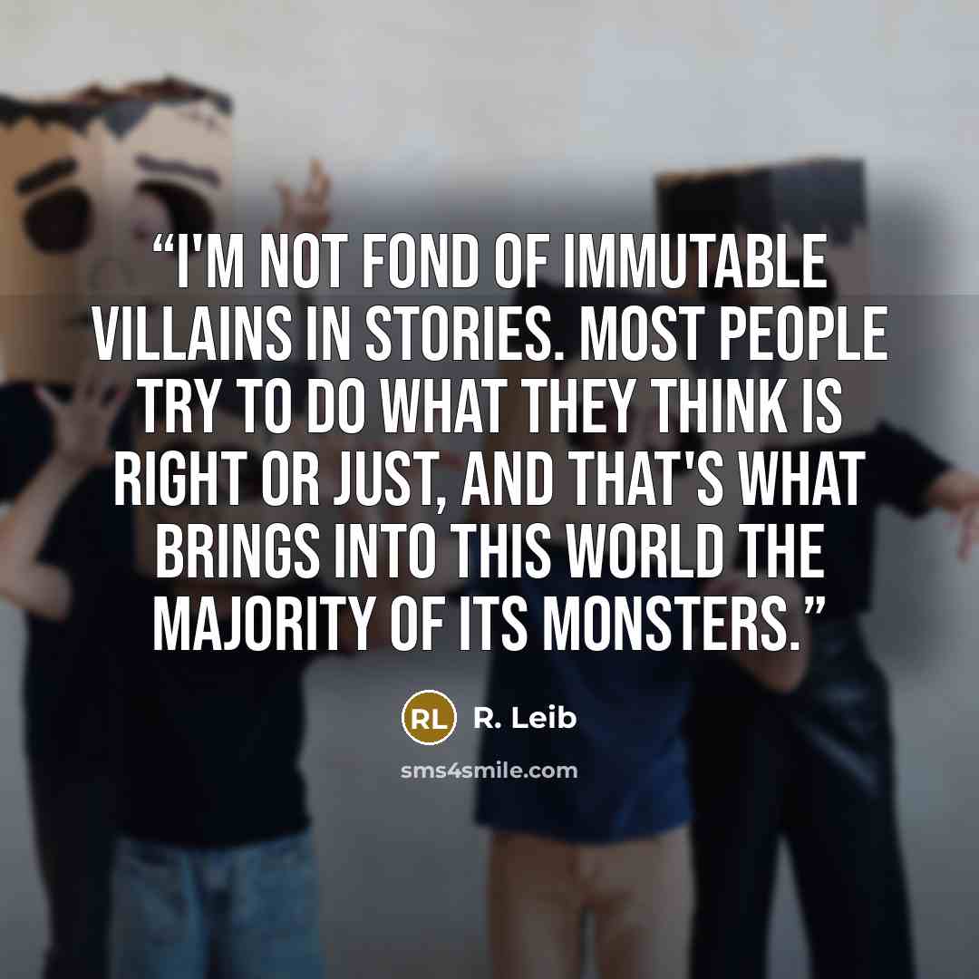 “I'm not fond of immutable villains in stories. Most people try to do what they think is right or just, and that's what brings into this world the majority of its monsters.” quote by R. Leib