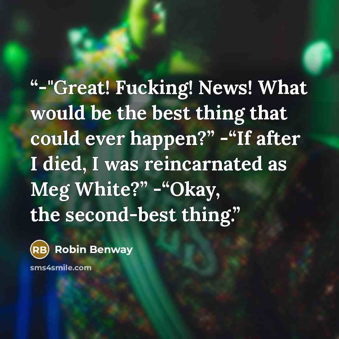 “-"Great! Fucking! News! What would be the best thing that could ever happen?” -“If after I died, I was reincarnated as Meg White?” -“Okay, the second-best thing.” quote by Robin Benway