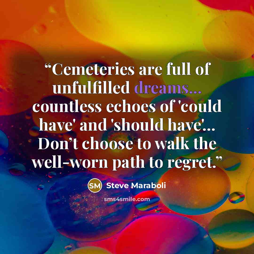 “Cemeteries are full of unfulfilled dreams... countless echoes of 'could have' and 'should have'… Don’t choose to walk the well-worn path to regret.” quote by Steve Maraboli
