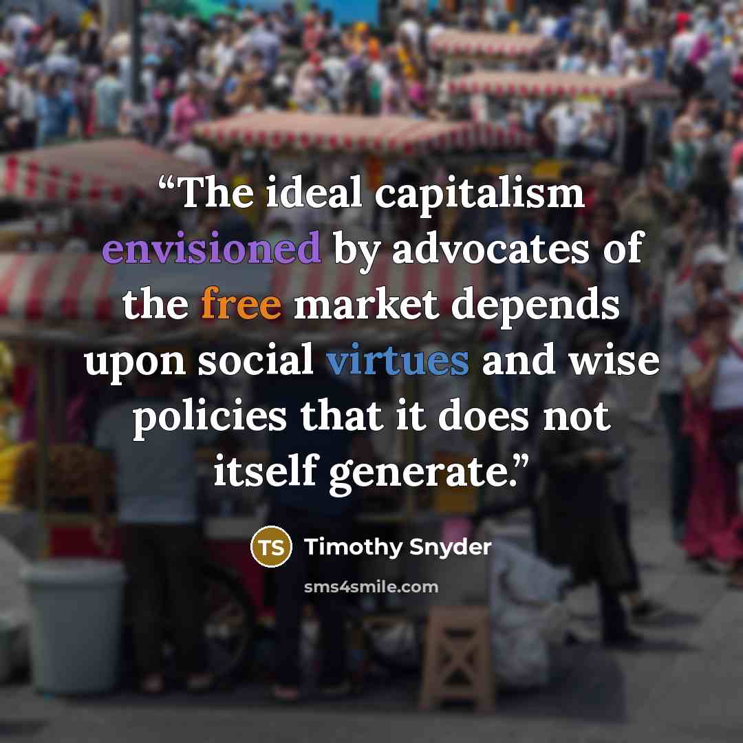 “The ideal capitalism envisioned by advocates of the free market depends upon social virtues and wise policies that it does not itself generate.” quote by Timothy Snyder