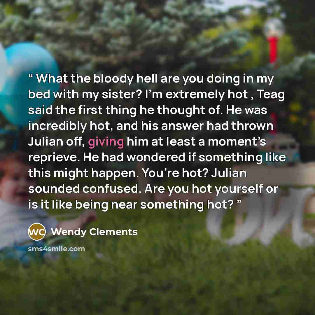 “What the bloody hell are you doing in my bed with my sister? I’m extremely hot , Teag said the first thing he thought of. He was incredibly hot, and his answer had thrown Julian off, giving him at least a moment’s reprieve. He had wondered if something like this might happen. You’re hot? Julian…” quote by Wendy Clements