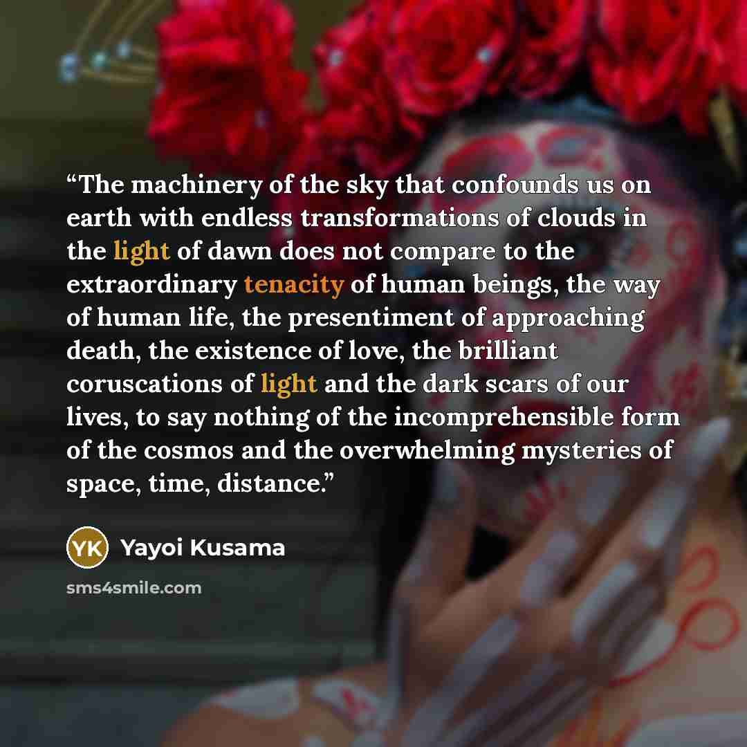 “The machinery of the sky that confounds us on earth with endless transformations of clouds in the light of dawn does not compare to the extraordinary tenacity of human beings, the way of human life, the presentiment of approaching death, the existence of love, the brilliant coruscations of light…” quote by Yayoi Kusama