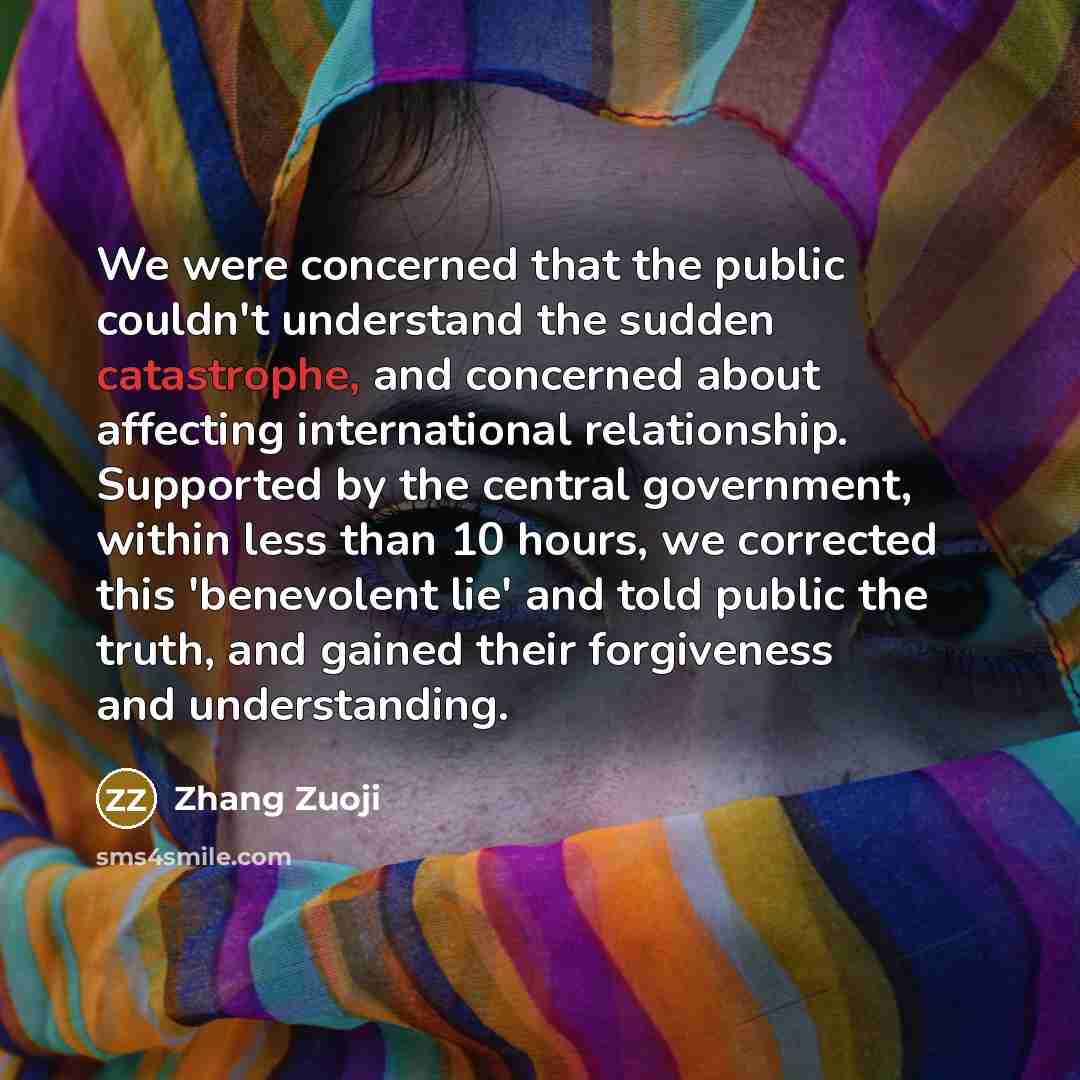 “We were concerned that the public couldn't understand the sudden catastrophe, and concerned about affecting international relationship. Supported by the central government, within less than 10 hours, we corrected this 'benevolent lie' and told public the truth, and gained their forgiveness and…” quote by Zhang Zuoji