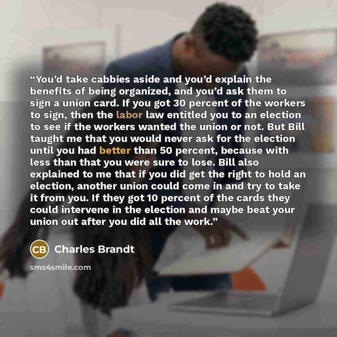 “You’d take cabbies aside and you’d explain the benefits of being organized, and you’d ask them to sign a union card. If you got 30 percent of the workers to sign, then the labor law entitled you to an election to see if the workers wanted the union or not. But Bill taught me that you would never…” quote by Charles Brandt