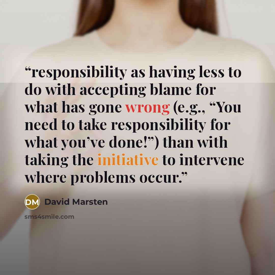 “responsibility as having less to do with accepting blame for what has gone wrong (e.g., “You need to take responsibility for what you’ve done!”) than with taking the initiative to intervene where problems occur.” quote by David Marsten