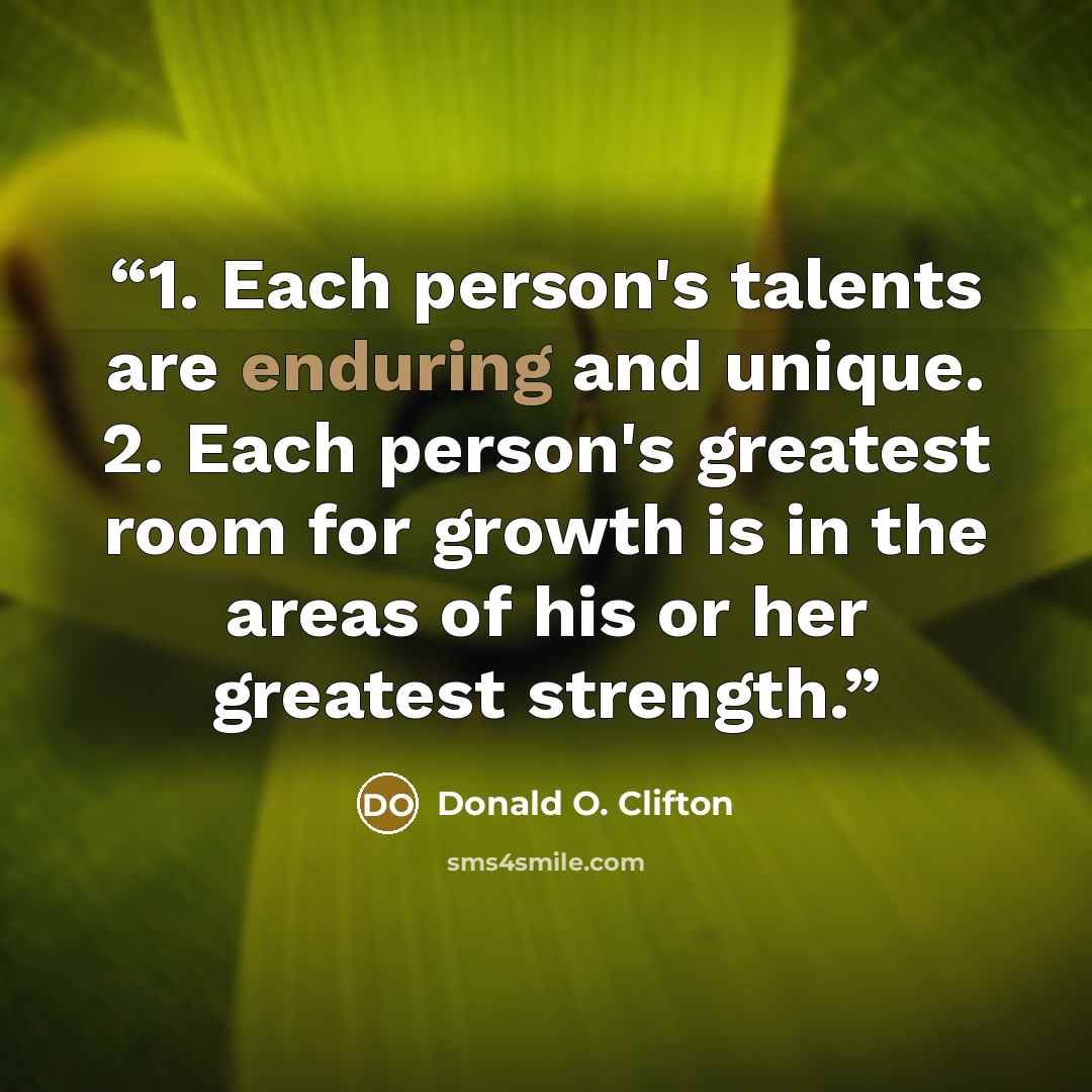 “1. Each person's talents are enduring and unique. 2. Each person's greatest room for growth is in the areas of his or her greatest strength.” quote by Donald O. Clifton