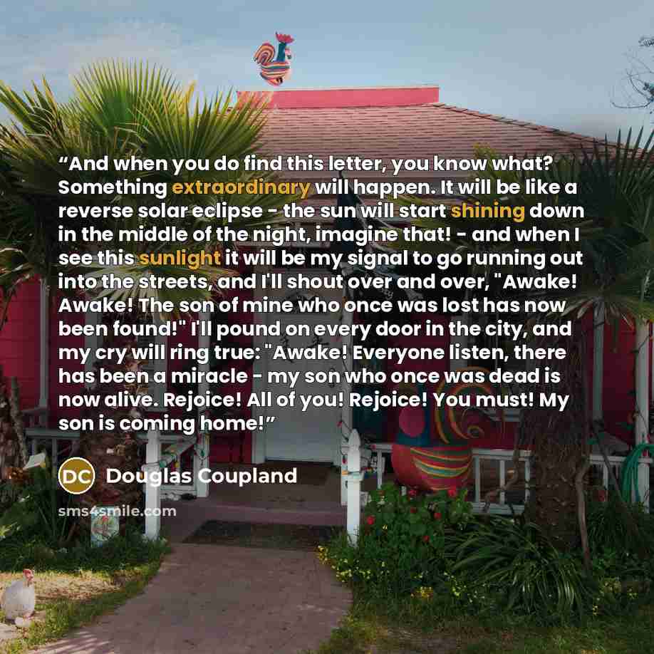 “And when you do find this letter, you know what? Something extraordinary will happen. It will be like a reverse solar eclipse - the sun will start shining down in the middle of the night, imagine that! - and when I see this sunlight it will be my signal to go running out into the streets, and I'll…” quote by Douglas Coupland