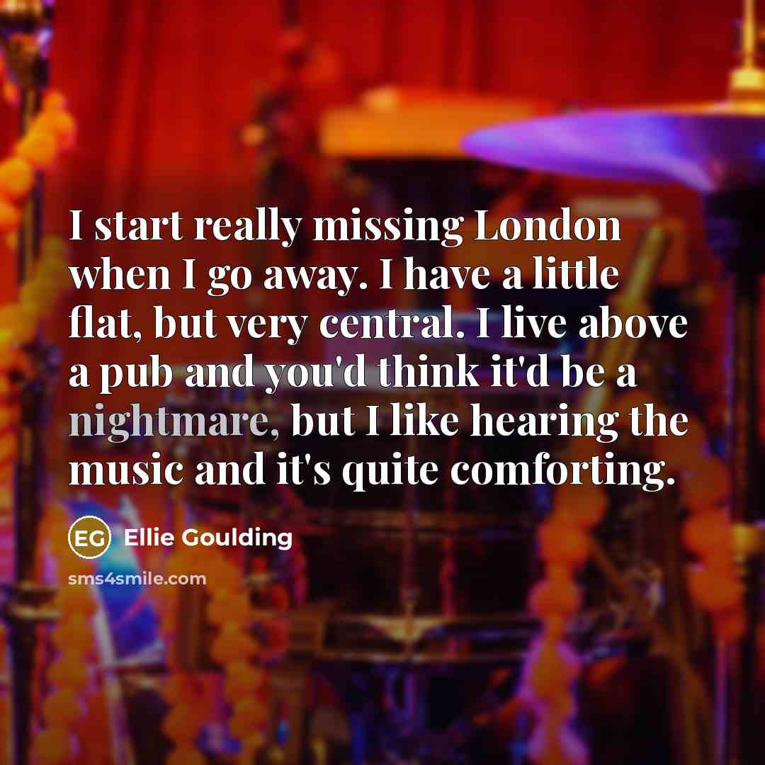 “I start really missing London when I go away. I have a little flat, but very central. I live above a pub and you'd think it'd be a nightmare, but I like hearing the music and it's quite comforting.” quote by Ellie Goulding