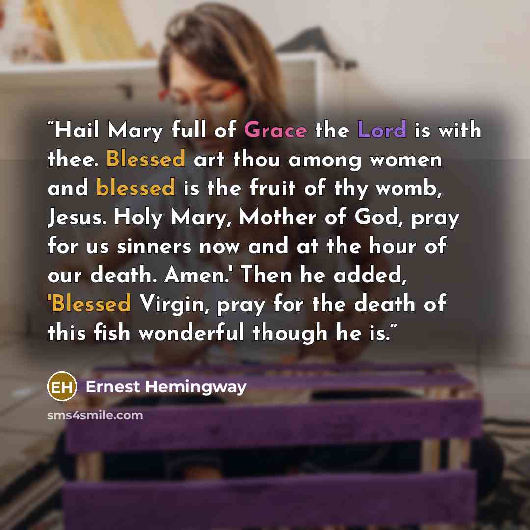 “Hail Mary full of Grace the Lord is with thee. Blessed art thou among women and blessed is the fruit of thy womb, Jesus. Holy Mary, Mother of God, pray for us sinners now and at the hour of our death. Amen.' Then he added, 'Blessed Virgin, pray for the death of this fish wonderful though he is.” quote by Ernest Hemingway