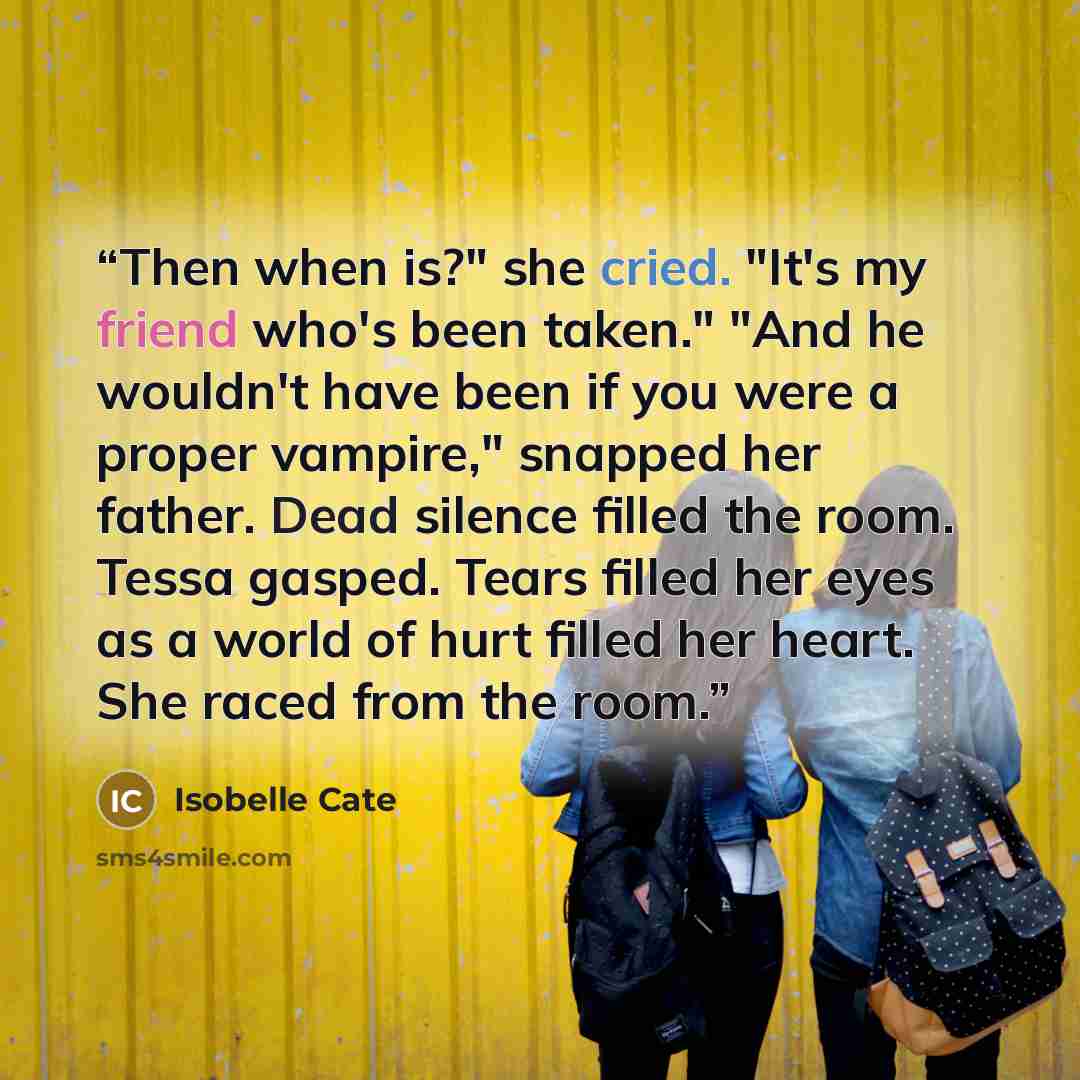 “Then when is?" she cried. "It's my friend who's been taken." "And he wouldn't have been if you were a proper vampire," snapped her father. Dead silence filled the room. Tessa gasped. Tears filled her eyes as a world of hurt filled her heart. She raced from the room.” quote by Isobelle Cate