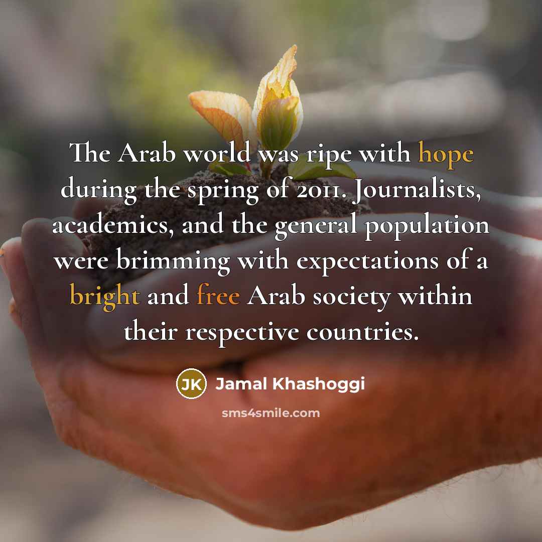 “The Arab world was ripe with hope during the spring of 2011. Journalists, academics, and the general population were brimming with expectations of a bright and free Arab society within their respective countries.” quote by Jamal Khashoggi
