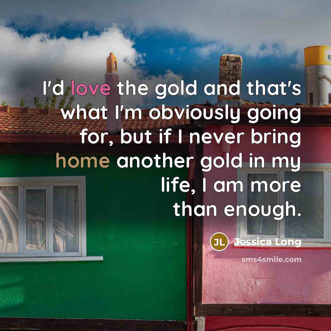 “I'd love the gold and that's what I'm obviously going for, but if I never bring home another gold in my life, I am more than enough.” quote by Jessica Long