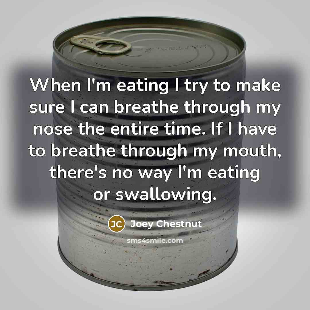 “When I'm eating I try to make sure I can breathe through my nose the entire time. If I have to breathe through my mouth, there's no way I'm eating or swallowing.” quote by Joey Chestnut