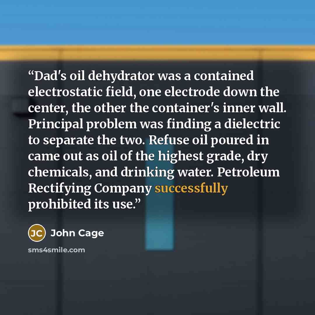 “Dad's oil dehydrator was a contained electrostatic field, one electrode down the center, the other the container's inner wall. Principal problem was finding a dielectric to separate the two. Refuse oil poured in came out as oil of the highest grade, dry chemicals, and drinking water. Petroleum…” quote by John Cage