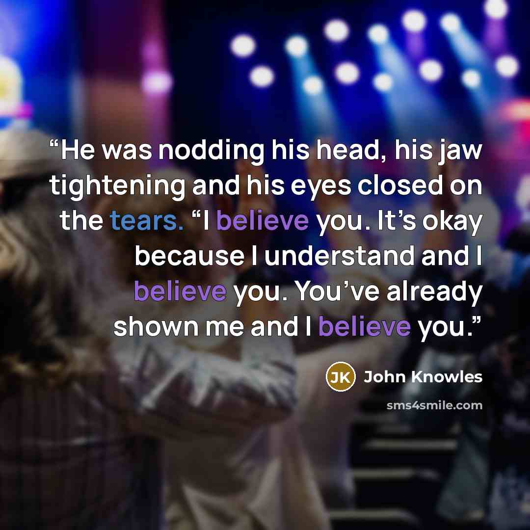 “He was nodding his head, his jaw tightening and his eyes closed on the tears. “I believe you. It’s okay because I understand and I believe you. You’ve already shown me and I believe you.” quote by John Knowles