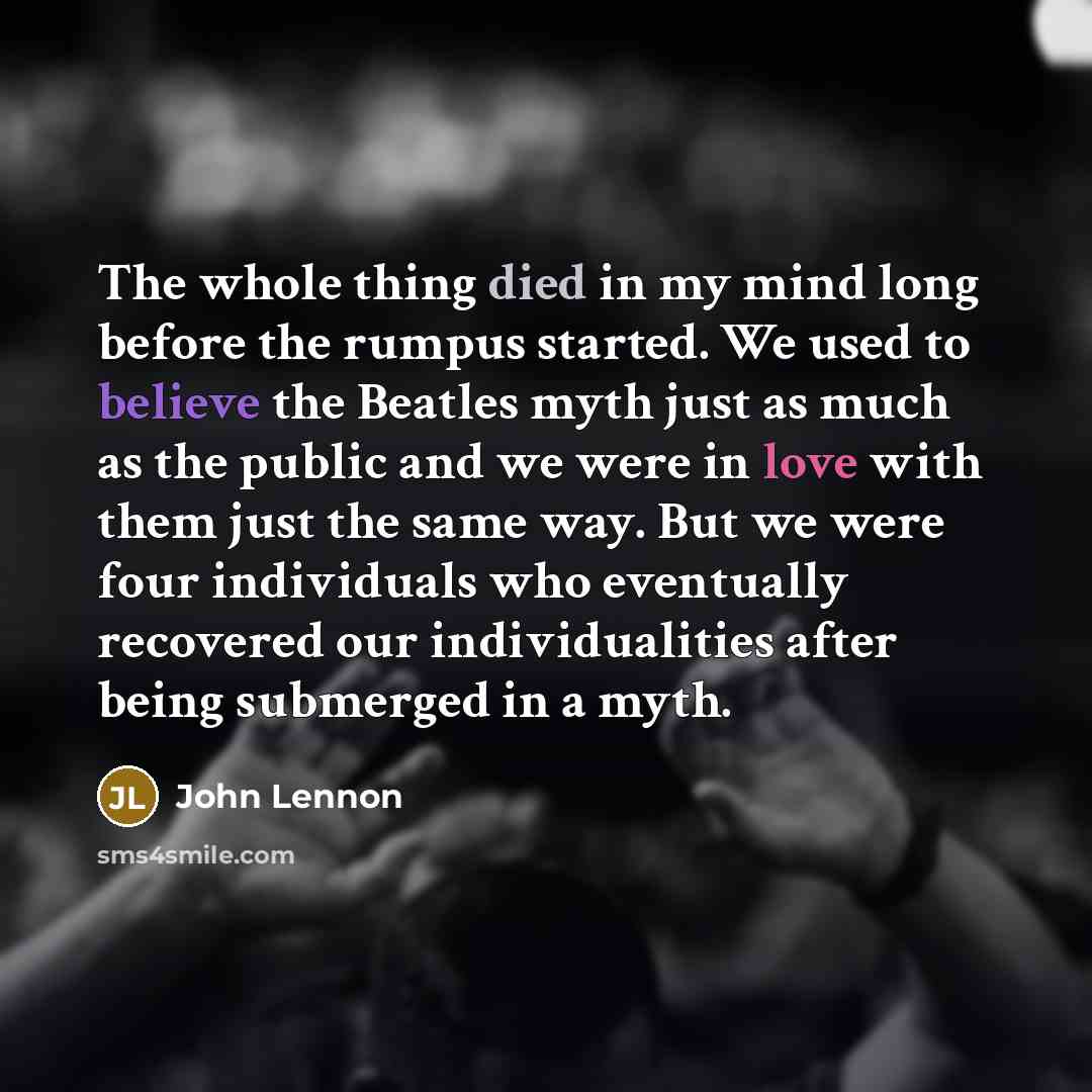 “The whole thing died in my mind long before the rumpus started. We used to believe the Beatles myth just as much as the public and we were in love with them just the same way. But we were four individuals who eventually recovered our individualities after being submerged in a myth.” quote by John Lennon