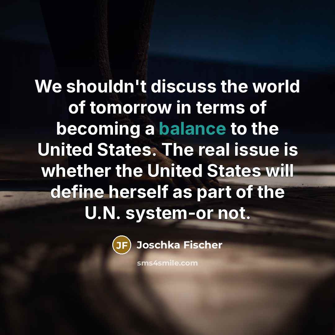 “We shouldn't discuss the world of tomorrow in terms of becoming a balance to the United States. The real issue is whether the United States will define herself as part of the U.N. system-or not.” quote by Joschka Fischer