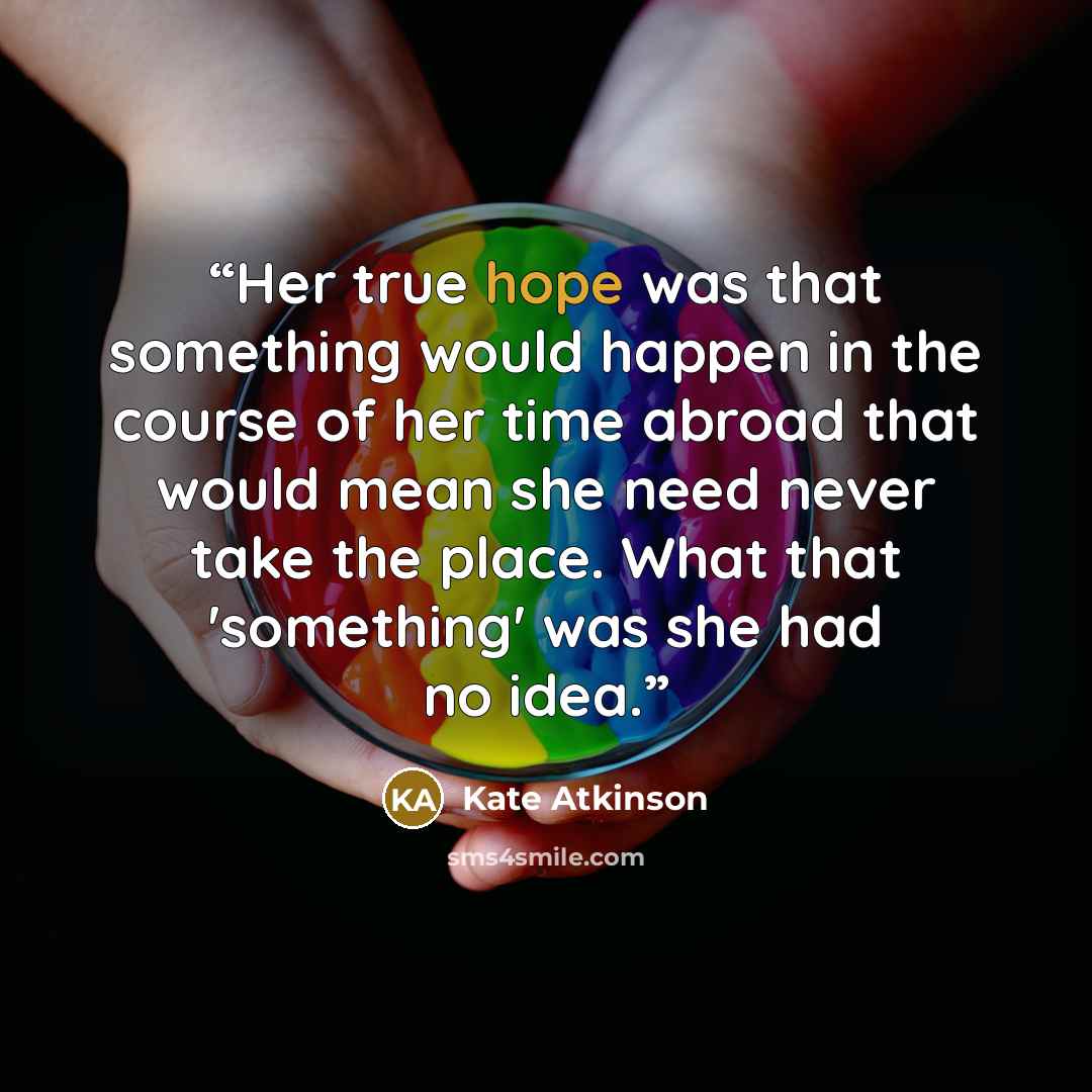“Her true hope was that something would happen in the course of her time abroad that would mean she need never take the place. What that 'something' was she had no idea.” quote by Kate Atkinson