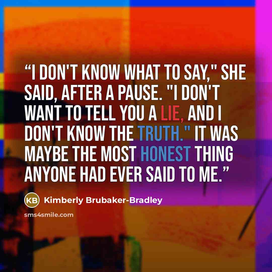 “I don't know what to say," she said, after a pause. "I don't want to tell you a lie, and I don't know the truth." It was maybe the most honest thing anyone had ever said to me.” quote by Kimberly Brubaker-Bradley