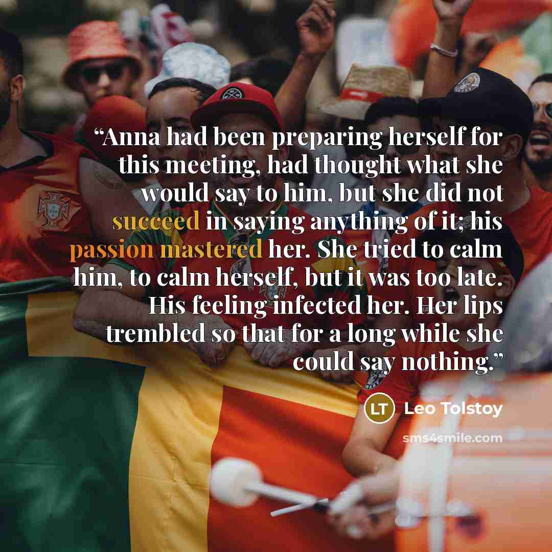 “Anna had been preparing herself for this meeting, had thought what she would say to him, but she did not succeed in saying anything of it; his passion mastered her. She tried to calm him, to calm herself, but it was too late. His feeling infected her. Her lips trembled so that for a long while she…” quote by Leo Tolstoy