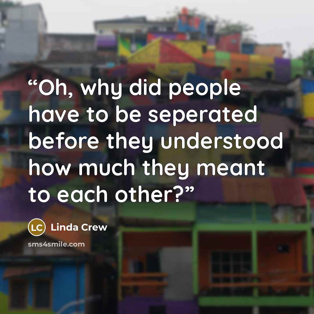 “Oh, why did people have to be seperated before they understood how much they meant to each other?” quote by Linda Crew