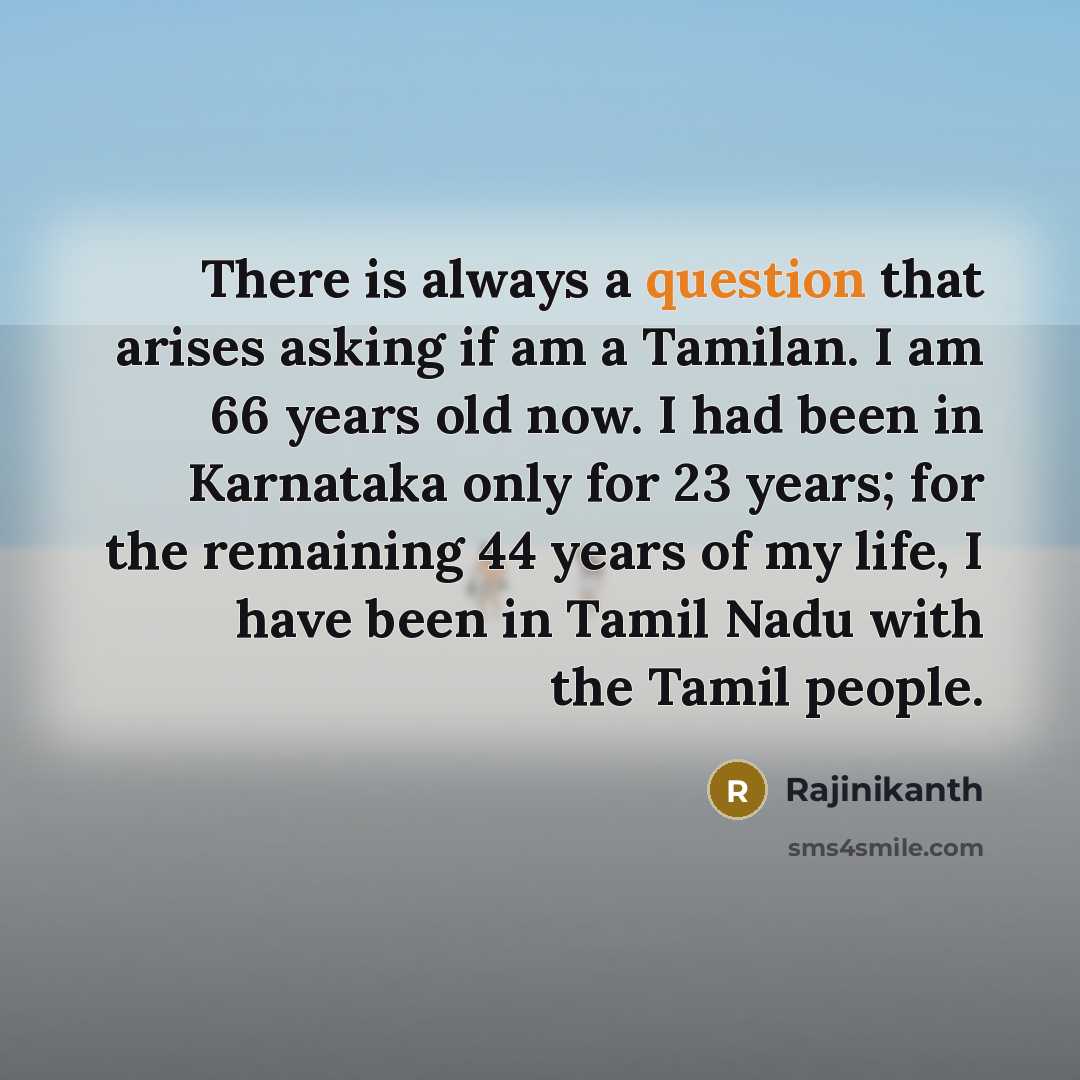 “There is always a question that arises asking if am a Tamilan. I am 66 years old now. I had been in Karnataka only for 23 years; for the remaining 44 years of my life, I have been in Tamil Nadu with the Tamil people.” quote by Rajinikanth