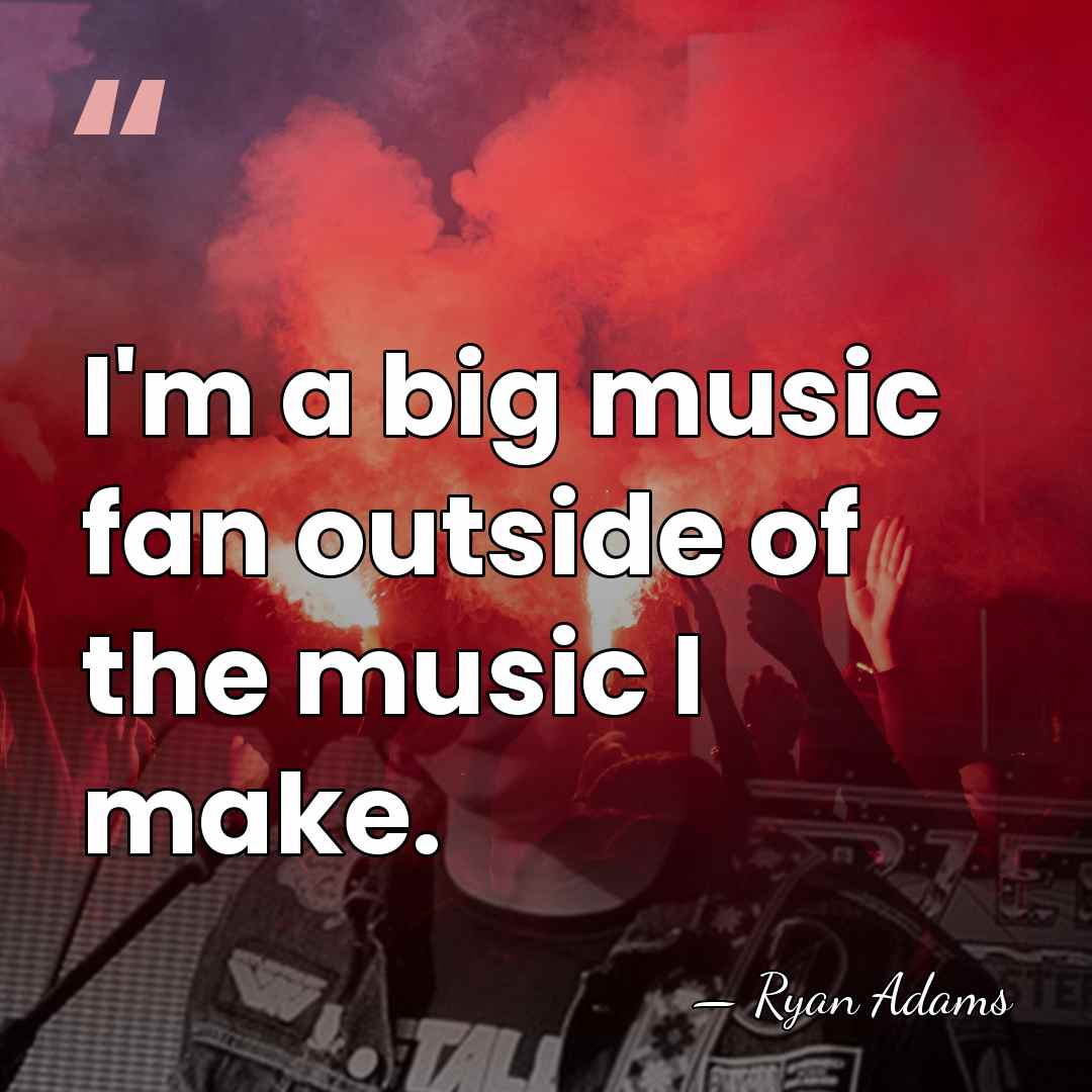 I'm a big music fan outside of the music I make. - Ryan Adams