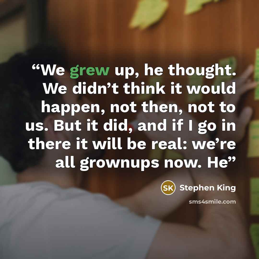“We grew up, he thought. We didn’t think it would happen, not then, not to us. But it did, and if I go in there it will be real: we’re all grownups now. He” quote by Stephen King
