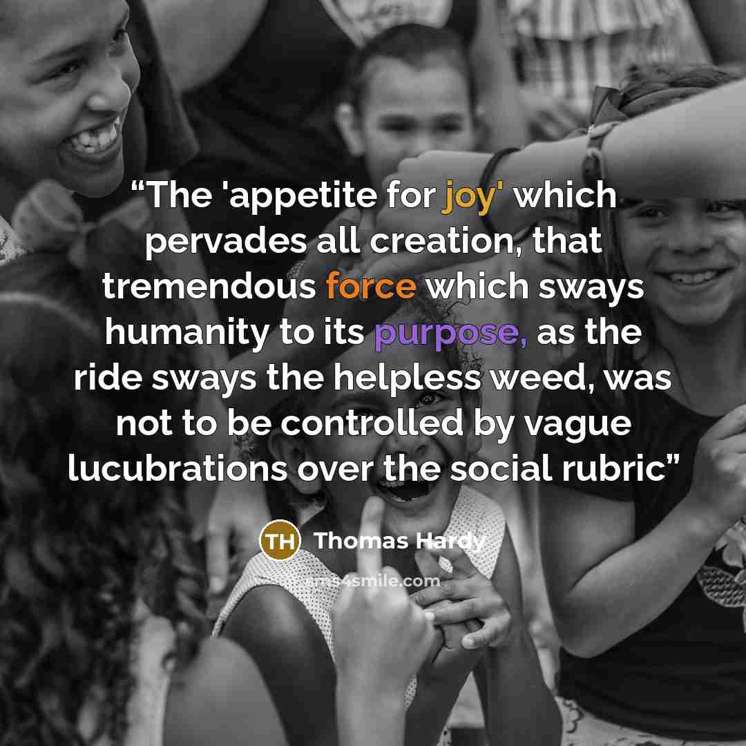 “The 'appetite for joy' which pervades all creation, that tremendous force which sways humanity to its purpose, as the ride sways the helpless weed, was not to be controlled by vague lucubrations over the social rubric” quote by Thomas Hardy