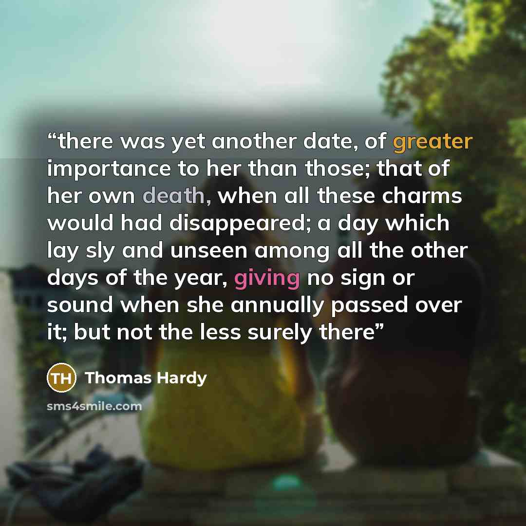 “there was yet another date, of greater importance to her than those; that of her own death, when all these charms would had disappeared; a day which lay sly and unseen among all the other days of the year, giving no sign or sound when she annually passed over it; but not the less surely there” quote by Thomas Hardy