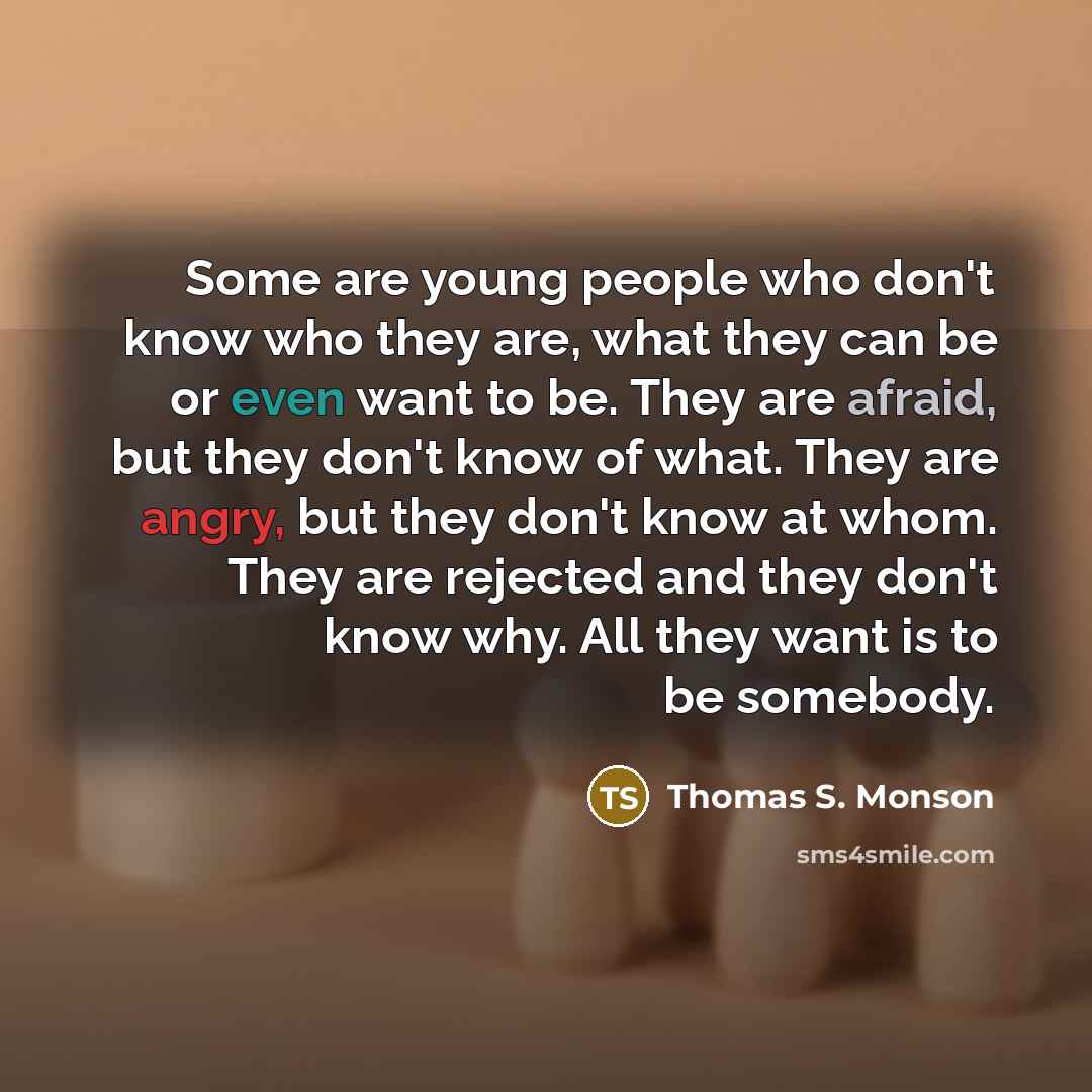 “Some are young people who don't know who they are, what they can be or even want to be. They are afraid, but they don't know of what. They are angry, but they don't know at whom. They are rejected and they don't know why. All they want is to be somebody.” quote by Thomas S. Monson