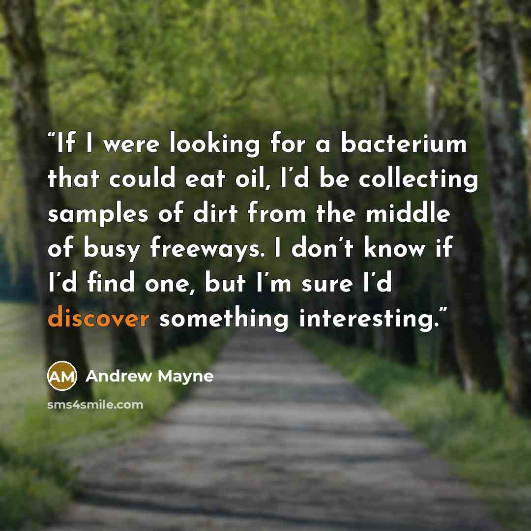 “If I were looking for a bacterium that could eat oil, I’d be collecting samples of dirt from the middle of busy freeways. I don’t know if I’d find one, but I’m sure I’d discover something interesting.” quote by Andrew Mayne