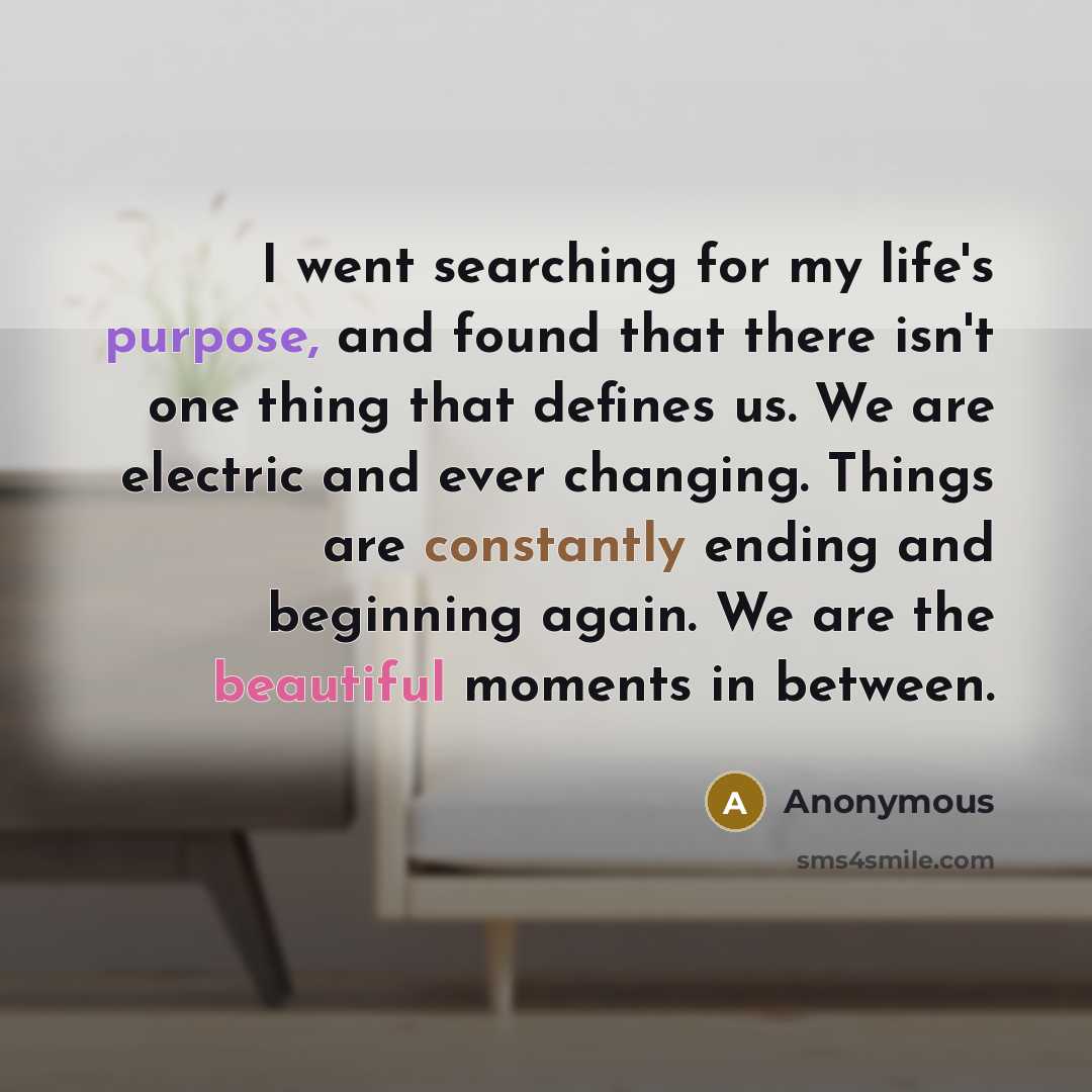 “I went searching for my life's purpose, and found that there isn't one thing that defines us. We are electric and ever changing. Things are constantly ending and beginning again. We are the beautiful moments in between.” quote by Anonymous